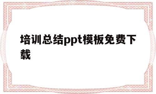 培训总结ppt模板免费下载(培训总结ppt模板免费下载大全)