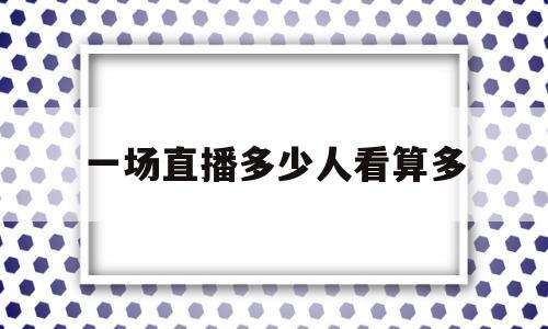 一场直播多少人看算多(一场直播多少人看算多人观看)
