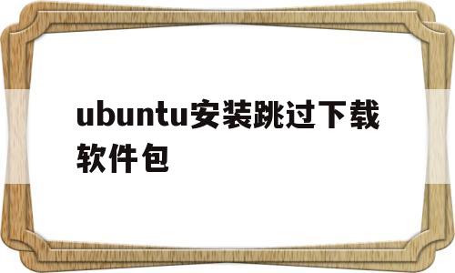 ubuntu安装跳过下载软件包(ubuntu下载软件包可以跳过吗)