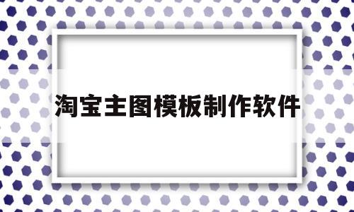 淘宝主图模板制作软件(淘宝主图模板制作软件有哪些)