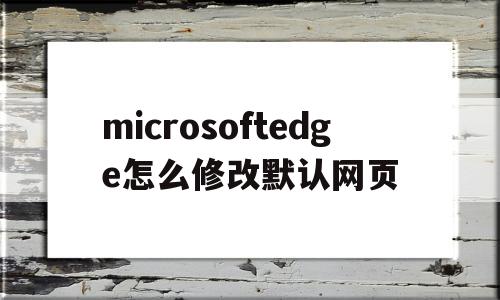 microsoftedge怎么修改默认网页(microsoft edge怎么修改默认网页)