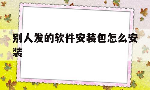 别人发的软件安装包怎么安装(别人发过来的软件安装包如何在电脑上安装)