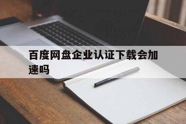 百度网盘企业认证下载会加速吗(百度网盘企业认证下载会加速吗知乎)