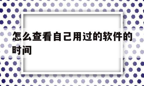 怎么查看自己用过的软件的时间(怎么查看自己用过的软件的时间和日期)