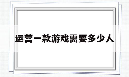 运营一款游戏需要多少人(运营一个网络游戏要多少钱)