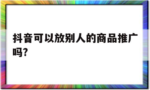 抖音可以放别人的商品推广吗?(抖音可以放别人的商品推广吗安全吗)