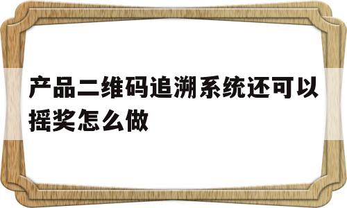 产品二维码追溯系统还可以摇奖怎么做的简单介绍