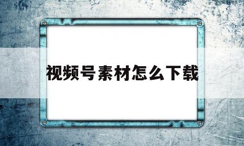 视频号素材怎么下载(视频号素材怎么下载到手机)
