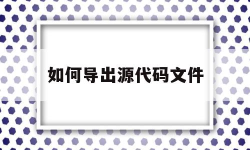如何导出源代码文件(源代码怎么复制到word里)