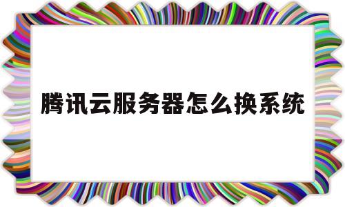 腾讯云服务器怎么换系统(腾讯云服务器如何更换系统)
