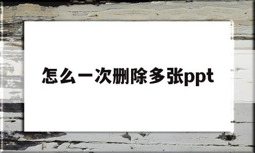 怎么一次删除多张ppt(怎么一次性删除多个ppt)