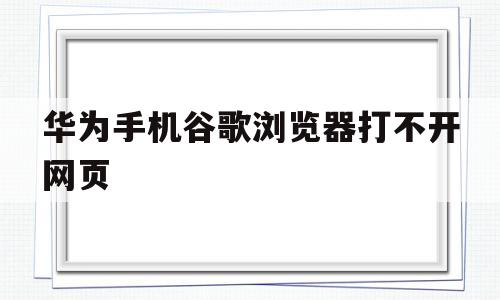 华为手机谷歌浏览器打不开网页(华为手机谷歌浏览器打不开网页怎么回事)
