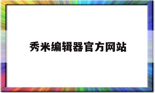 秀米编辑器官方网站(秀米编辑器官方网站怎么用)