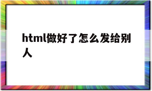 html做好了怎么发给别人(html怎样发给别人才能看到效果)