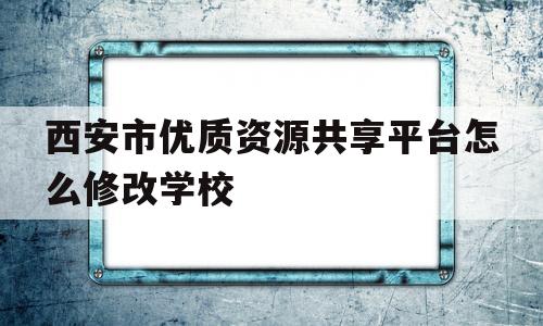西安市优质资源共享平台怎么修改学校(西安市优质教育资源共享平台登录密码怎么更改)