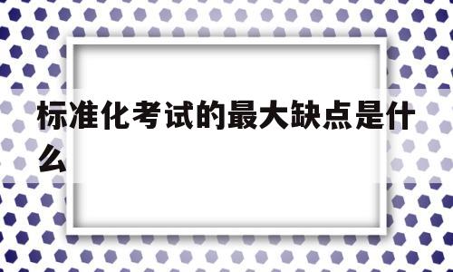 标准化考试的最大缺点是什么(标准化考试的最大缺点是什么呢)