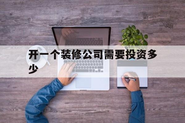 开一个装修公司需要投资多少(开一个装修公司需要投资多少钱)