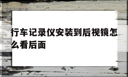 行车记录仪安装到后视镜怎么看后面(行车记录仪安装到后视镜怎么看后面的摄像头)