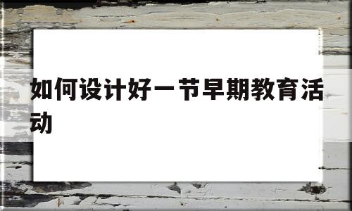 如何设计好一节早期教育活动(如何设计好一节早期教育活动教案)