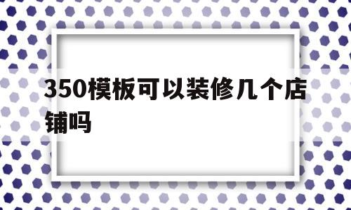 350模板可以装修几个店铺吗(350模板可以装修几个店铺吗视频)