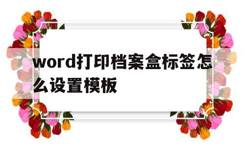 word打印档案盒标签怎么设置模板(word打印档案盒标签怎么设置模板格式)