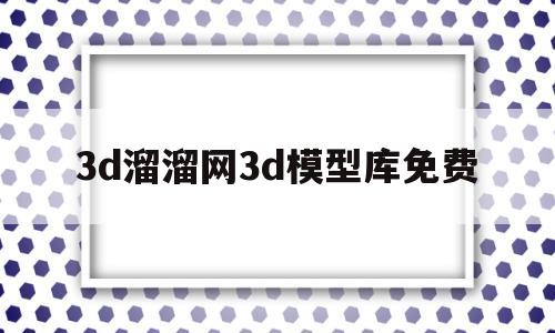 3d溜溜网3d模型库免费(3d溜溜网3d模型库免费官网)