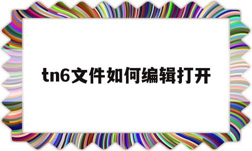 tn6文件如何编辑打开(如何打开tn6后缀的文件)