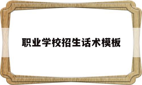 职业学校招生话术模板(招生老师打电话的话术模板)