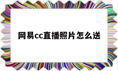 网易cc直播照片怎么送(网易cc直播刷照片什么意思)
