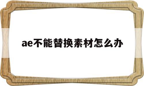 ae不能替换素材怎么办(ae模板无法替换素材图片)