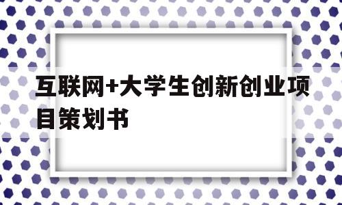 互联网+大学生创新创业项目策划书(互联网+大学生创新创业项目策划书格式)