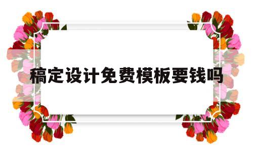 稿定设计免费模板要钱吗(稿定设计使用免费吗)