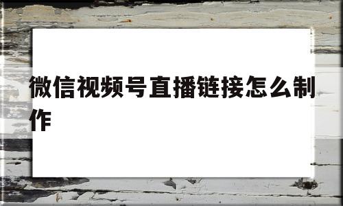 微信视频号直播链接怎么制作(微信视频号直播链接怎么制作的)