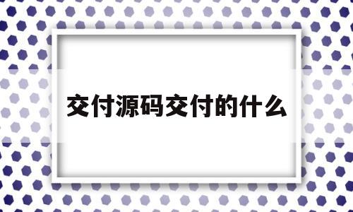 交付源码交付的什么(交付源代码及知识产权)