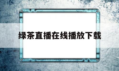 绿茶直播在线播放下载(绿茶直播在线播放下载视频)