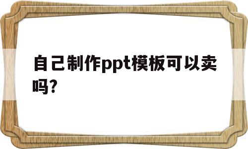 自己制作ppt模板可以卖吗?(自己做的ppt模板可以上传到哪上面卖出)
