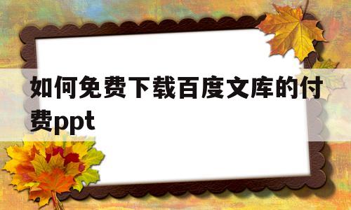 如何免费下载百度文库的付费ppt(如何免费下载百度文库的付费文档2018)