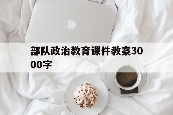 部队政治教育课件教案3000字(部队政治教育课件教案3000字怎么写)