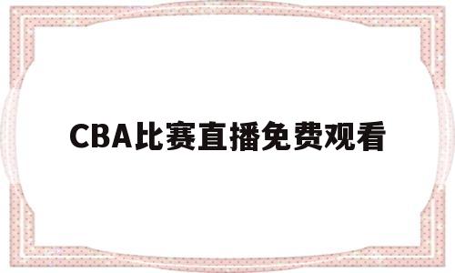 CBA比赛直播免费观看(cba比赛直播免费观看高清)