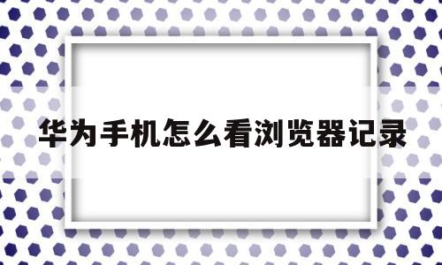 华为手机怎么看浏览器记录(华为手机怎么看浏览器记录视频)