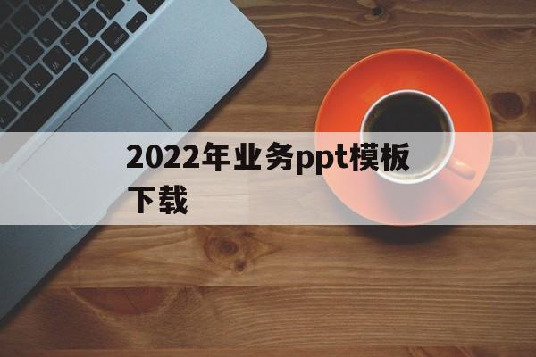 关于2022年业务ppt模板下载的信息