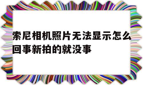 索尼相机照片无法显示怎么回事新拍的就没事(索尼相机照片无法显示怎么回事新拍的就没事了)