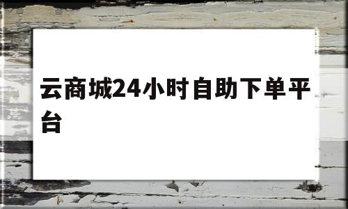 云商城24小时自助下单平台(云商城24小时自助下单平台乐跑)