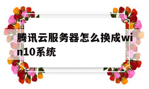 腾讯云服务器怎么换成win10系统(腾讯云服务器怎么换成win10系统版本)