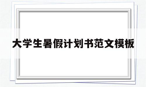 大学生暑假计划书范文模板(大学生暑假计划书范文模板怎么写)