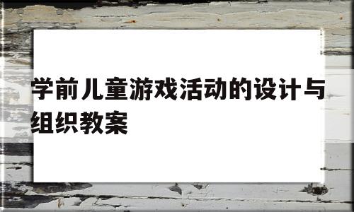 学前儿童游戏活动的设计与组织教案(学前儿童游戏活动的设计与组织教案中班)
