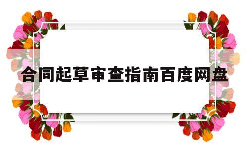 合同起草审查指南百度网盘(合同起草界面必须填写的内容)