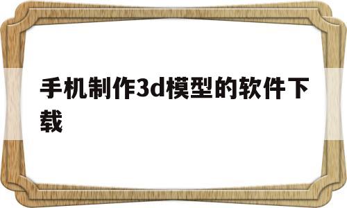 手机制作3d模型的软件下载(手机制作3d模型的软件下载安装)