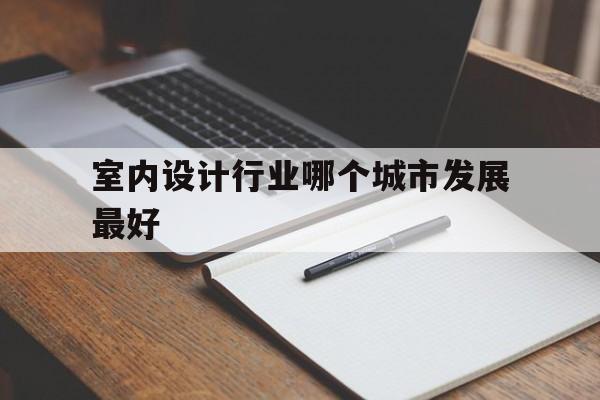 室内设计行业哪个城市发展最好(室内设计行业哪个城市发展最好呢)