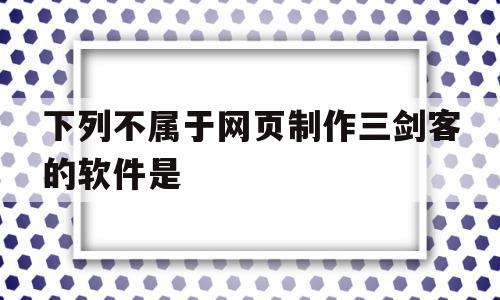 下列不属于网页制作三剑客的软件是(下列不属于网页制作三剑客的软件是什么)